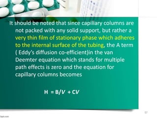 It should be noted that since capillary columns are
not packed with any solid support, but rather a
very thin film of stationary phase which adheres
to the internal surface of the tubing, the A term
( Eddy’s diffusion co-efficient)in the van
Deemter equation which stands for multiple
path effects is zero and the equation for
capillary columns becomes
H = B/V + CV
57
 
