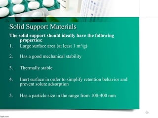 Solid Support Materials
The solid support should ideally have the following
properties:
1. Large surface area (at least 1 m2/g)
2. Has a good mechanical stability
3. Thermally stable
4. Inert surface in order to simplify retention behavior and
prevent solute adsorption
5. Has a particle size in the range from 100-400 mm
60
 