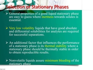 Selection of Stationary Phases
 General properties of a good liquid stationary phase
are easy to guess where inertness towards solutes is
essential.
 Very low volatility liquids that have good absolute
and differential solubilities for analytes are required
for successful separations.
 An additional factor that influences the performance
of a stationary phase is its thermal stability where a
stationary phase should be thermally stable in order
to obtain reproducible results.
 Nonvolatile liquids assure minimum bleeding of the
stationary phase
61
 