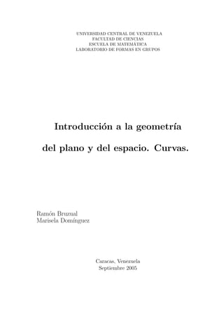 UNIVERSIDAD CENTRAL DE VENEZUELA
FACULTAD DE CIENCIAS
ESCUELA DE MATEM´ATICA
LABORATORIO DE FORMAS EN GRUPOS
Introducci´on a la geometr´ıa
del plano y del espacio. Curvas.
Ram´on Bruzual
Marisela Dom´ınguez
Caracas, Venezuela
Septiembre 2005
 