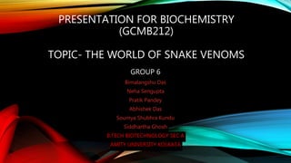 PRESENTATION FOR BIOCHEMISTRY
(GCMB212)
TOPIC- THE WORLD OF SNAKE VENOMS
GROUP 6
Bimalangshu Das
Neha Sengupta
Pratik Pandey
Abhishek Das
Soumya Shubhra Kundu
Siddhartha Ghosh
B.TECH BIOTECHNOLOGY SEC A
AMITY UNIVERSITY KOLKATA
 