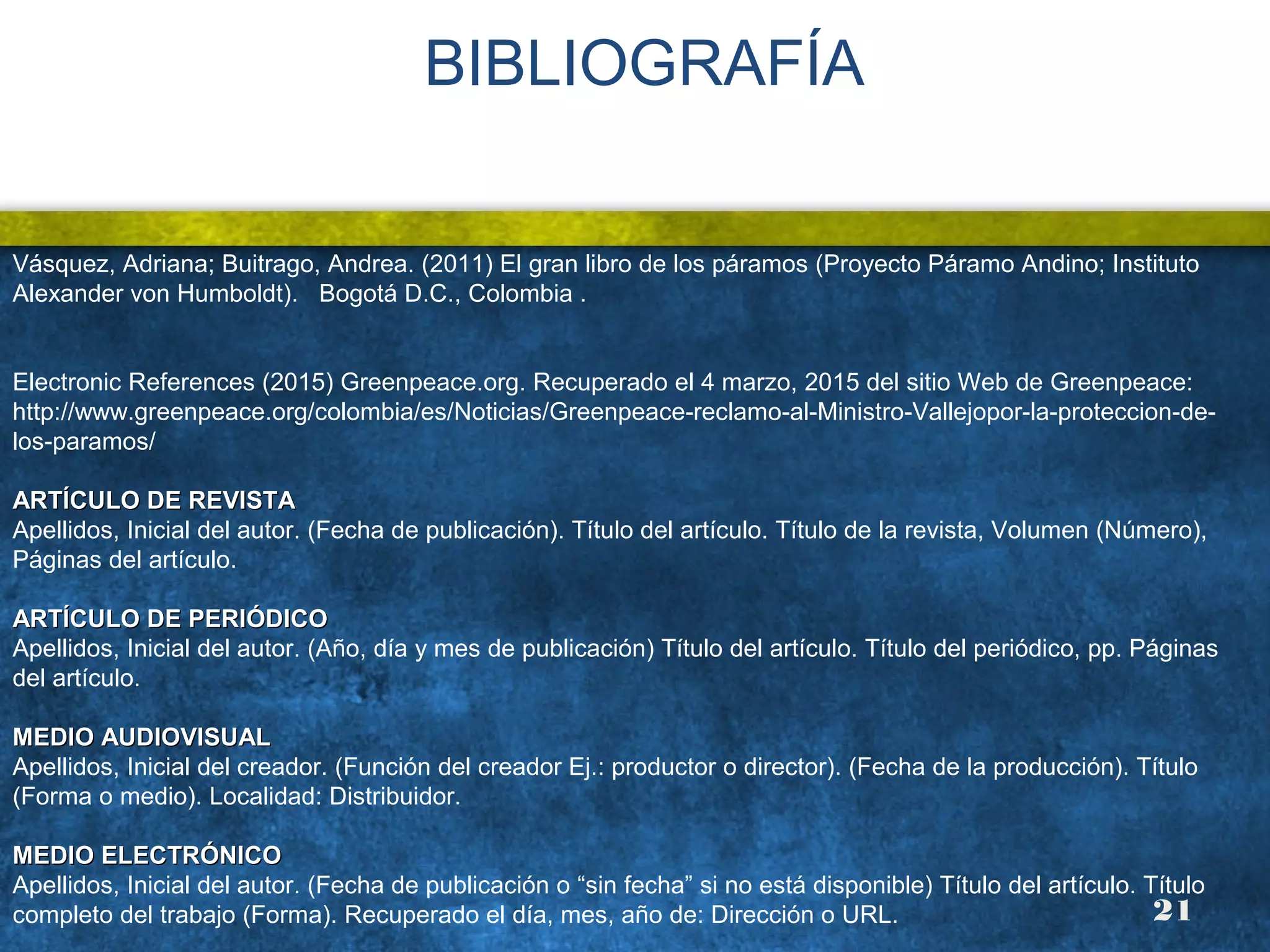 BIBLIOGRAFÍA
Vásquez, Adriana; Buitrago, Andrea. (2011) El gran libro de los páramos (Proyecto Páramo Andino; Instituto
Alexander von Humboldt). Bogotá D.C., Colombia .
Electronic References (2015) Greenpeace.org. Recuperado el 4 marzo, 2015 del sitio Web de Greenpeace:
http://www.greenpeace.org/colombia/es/Noticias/Greenpeace-reclamo-al-Ministro-Vallejopor-la-proteccion-de-
los-paramos/
ARTÍCULO DE REVISTAARTÍCULO DE REVISTA
Apellidos, Inicial del autor. (Fecha de publicación). Título del artículo. Título de la revista, Volumen (Número),
Páginas del artículo.
ARTÍCULO DE PERIÓDICOARTÍCULO DE PERIÓDICO
Apellidos, Inicial del autor. (Año, día y mes de publicación) Título del artículo. Título del periódico, pp. Páginas
del artículo.
MEDIO AUDIOVISUALMEDIO AUDIOVISUAL
Apellidos, Inicial del creador. (Función del creador Ej.: productor o director). (Fecha de la producción). Título
(Forma o medio). Localidad: Distribuidor.
MEDIO ELECTRÓNICOMEDIO ELECTRÓNICO
Apellidos, Inicial del autor. (Fecha de publicación o “sin fecha” si no está disponible) Título del artículo. Título
completo del trabajo (Forma). Recuperado el día, mes, año de: Dirección o URL. 21
 