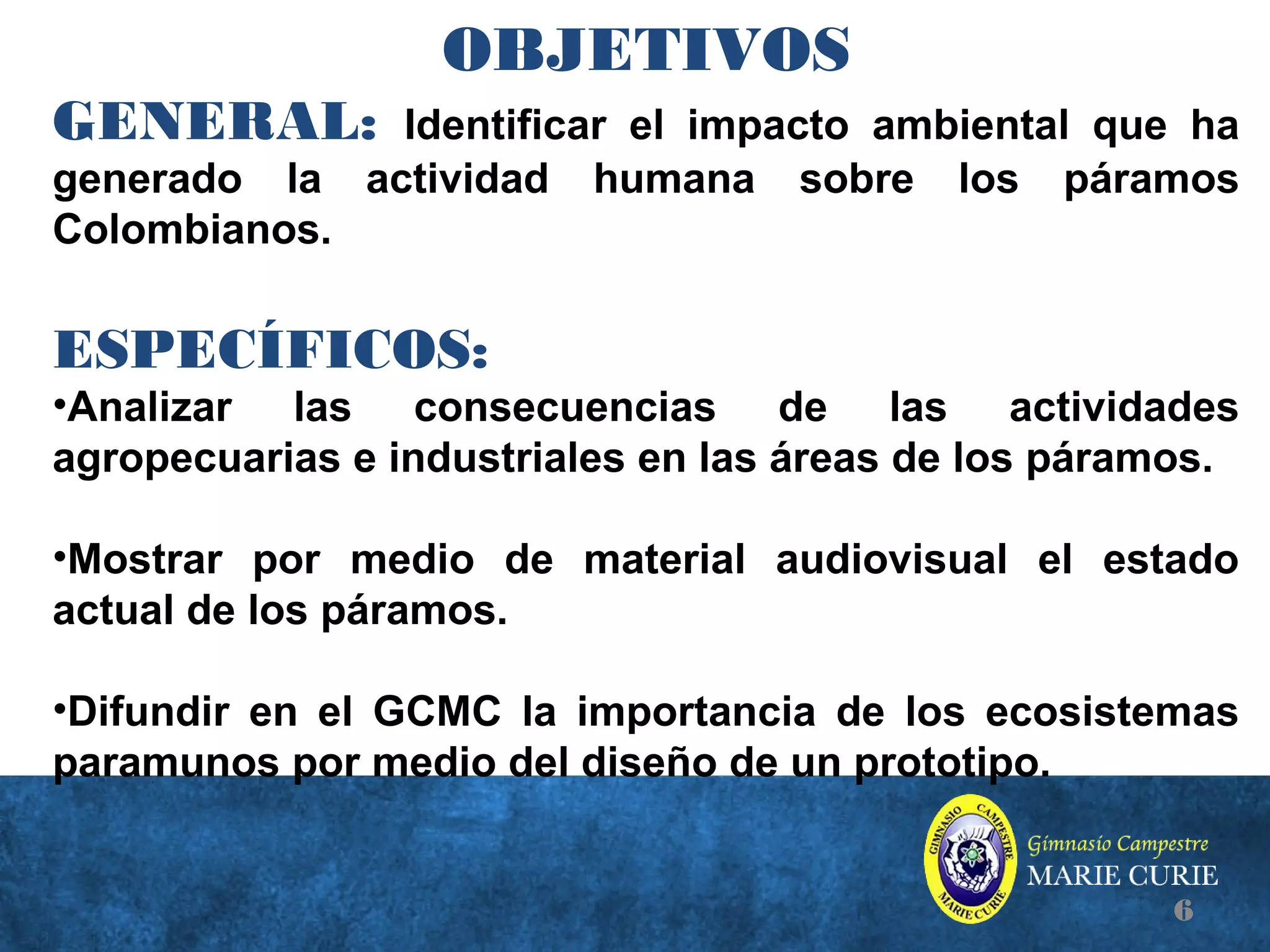 OBJETIVOS
GENERAL: Identificar el impacto ambiental que ha
generado la actividad humana sobre los páramos
Colombianos.
ESPECÍFICOS:
•Analizar las consecuencias de las actividades
agropecuarias e industriales en las áreas de los páramos.
•Mostrar por medio de material audiovisual el estado
actual de los páramos.
•Difundir en el GCMC la importancia de los ecosistemas
paramunos por medio del diseño de un prototipo.
6
 