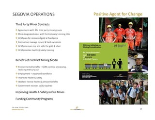 TSX: GCM  OTCQX: TPRFF
February 28, 2019
Third Party Miner Contracts
 Agreements with 30+ third party miner groups
 Mine designated areas with the Company’s mining title
 GCM pays for recovered gold at fixed price 
 Contractors manage miners & fund own costs
 GCM processes ore and sells the gold & silver
 GCM provides health & safety training 
Benefits of Contract Mining Model
 Environmental benefits – GCM controls processing, 
reducing mercury use
 Employment – expanded workforce
 Improved health & safety
 Workers receive health & pension benefits
 Government receives tax & royalties
SEGOVIA OPERATIONS Positive Agent for Change
Improving Health & Safety in Our Mines
Funding Community Programs
17
 