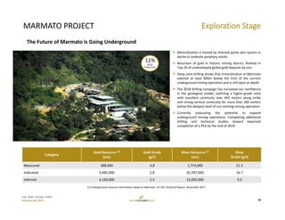 TSX: GCM  OTCQX: TPRFF
February 28, 2019
MARMATO PROJECT
Category
Gold Resource (1)
(ozs)
Gold Grade
(g/t)
Silver Resource (1)
(ozs)
Silver 
Grade (g/t)
Measured 388,000 4.8 1,774,000 21.3
Indicated 3,485,000 2.8  20,787,000 16.7
Inferred 4,194,000 2.5  15,005,000 9.0
 Mineralization is hosted by sheeted pyrite vein system in
dacite to andesite porphyry stocks.
 Mountain of gold in historic mining district. Ranked in
Top‐20 of undeveloped global gold deposits by size.
 Deep zone drilling shows that mineralization at Marmato
extends at least 800m below the limit of the current
underground mining operation and is still open at depth.
 The 2018 drilling campaign has increased our confidence
in the geological model, outlining a higher‐grade zone
with excellent continuity over 450 meters along strike
and strong vertical continuity for more than 300 meters
below the deepest level of our existing mining operation.
 Currently evaluating the potential to expand
underground mining operations. Completing additional
drilling and technical studies toward expected
completion of a PEA by the end of 2019.
(1) Underground resource information based on Marmato 43‐101 Technical Report, November 2017.
Exploration Stage
18
The Future of Marmato is Going Underground
11%
2018 
Production
 