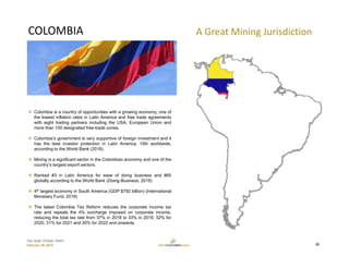 TSX: GCM  OTCQX: TPRFF
February 28, 2019
COLOMBIA
 Colombia is a country of opportunities with a growing economy, one of
the lowest inflation rates in Latin America and free trade agreements
with eight trading partners including the USA, European Union and
more than 100 designated free-trade zones.
 Colombia’s government is very supportive of foreign investment and it
has the best investor protection in Latin America, 15th worldwide,
according to the World Bank (2018).
 Mining is a significant sector in the Colombian economy and one of the
country’s largest export sectors.
 Ranked #3 in Latin America for ease of doing business and #65
globally according to the World Bank (Doing Business, 2018)
 4th largest economy in South America (GDP $792 billion) (International
Monetary Fund, 2018)
 The latest Colombia Tax Reform reduces the corporate income tax
rate and repeals the 4% surcharge imposed on corporate income,
reducing the total tax rate from 37% in 2018 to 33% in 2019, 32% for
2020, 31% for 2021 and 30% for 2022 and onwards.
A Great Mining Jurisdiction
22
 