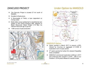 TSX: GCM  OTCQX: TPRFF
February 28, 2019
ZANCUDO PROJECT Under Option to IAMGOLD
IAMGOLD Option
 Option granted in March 2017 to acquire a 65%
interest by incurring an aggregate of $10M of
exploration over a 6-year period.
 2nd option granted for further 5% interest if feasibility
study completed.
 IAMGOLD commenced exploration (drilling) in 2017
and continued their program in 2018….refer to our
October 9, 2018 press release for results to-date.
 The Zancudo Project is located 27 km south of
Medellin.
 Excellent infrastructure.
 In Municipality of Titiribi, a town dependent on
mining (coal).
 Multi-million ounce epithermal to mesothermal vein
system in the Cauca Porphyry Belt, adjacent to
Brazil Resources Titiribí Project (7.9 Moz Au
Inferred resources @ 0.5 g/t Au).
 1.5M ounces of past production.
25
 