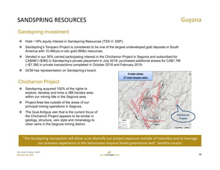 TSX: GCM  OTCQX: TPRFF
February 28, 2019
SANDSPRING RESOURCES
 Hold ~18% equity interest in Sandspring Resources (TSX-V: SSP).
 Sandspring’s Toroparu Project is considered to be one of the largest undeveloped gold deposits in South
America with 10.4Mozs in-situ gold (MI&I) resources.
 Vended in our 30% carried participating interest in the Chicharron Project in Segovia and subscribed for
CA$4M (~$3M) in Sandspring’s private placement in July 2018; purchased additional shares for CA$1.7M
(~$1.3M) in private transactions completed in October 2018 and February 2019.
 GCM has representation on Sandspring’s board.
Guyana
“The Sandspring transaction will allow us to diversify our project exposure outside of Colombia and to leverage 
our previous experience in the Venezuelan Guyana Shield greenstone belt” Serafino Iacono 
 Sandspring acquired 100% of the rights to
explore, develop and mine a 386 hectare area
within our mining title in the Segovia area
 Project Area lies outside of the areas of our
principal mining operations in Segovia.
 The Guia Antigua vein that is the current focus of
the Chicharron Project appears to be similar in
geology, structure, vein style and mineralogy to
other veins in the Segovia mining district.
Chicharron
Project
26
Sandspring Investment
Chicharron Project
 