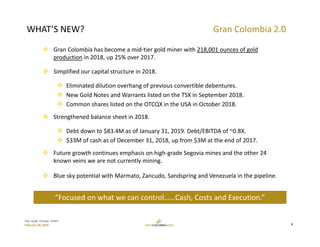 TSX: GCM  OTCQX: TPRFF
February 28, 2019
GRAN COLOMBIA 2.0
 Gran Colombia has become a mid‐tier gold miner with 218,001 ounces of gold 
production in 2018, up 25% over 2017.
 Simplified our capital structure in 2018.
 Eliminated dilution overhang of previous convertible debentures.
 New Gold Notes and Warrants listed on the TSX in September 2018.
 Common shares listed on the OTCQX in the USA in October 2018.
 Strengthened balance sheet in 2018. 
 Debt down to $83.4M as of January 31, 2019. Debt/EBITDA of ~0.8X. 
 $33M of cash as of December 31, 2018, up from $3M at the end of 2017.
 Future growth continues emphasis on high‐grade Segovia mines and the other 24 
known veins we are not currently mining.
 Blue sky potential with Marmato, Zancudo, Sandspring and Venezuela in the pipeline.
WHAT’S NEW? Gran Colombia 2.0
“Focused on what we can control……Cash, Costs and Execution.”
5
 