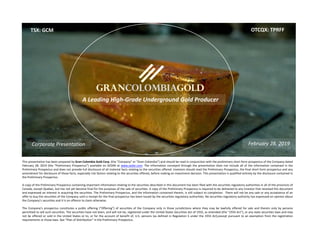 This presentation has been prepared by Gran Colombia Gold Corp. (the “Company” or “Gran Colombia”) and should be read in conjunction with the preliminary short form prospectus of the Company dated
February 28, 2019 (the “Preliminary Prospectus”) available on SEDAR at www.sedar.com. The information conveyed through the presentation does not include all of the information contained in the
Preliminary Prospectus and does not provide full disclosure of all material facts relating to the securities offered. Investors should read the Preliminary Prospectus, the final short form prospectus and any
amendment for disclosure of those facts, especially risk factors relating to the securities offered, before making an investment decision. This presentation is qualified entirely by the disclosure contained in
the Preliminary Prospectus.
A copy of the Preliminary Prospectus containing important information relating to the securities described in this document has been filed with the securities regulatory authorities in all of the provinces of
Canada, except Quebec, but has not yet become final for the purposes of the sale of securities. A copy of the Preliminary Prospectus is required to be delivered to any investor that received this document
and expressed an interest in acquiring the securities. The Preliminary Prospectus, and the information contained therein, is still subject to completion. There will not be any sale or any acceptance of an
offer to buy the securities of the Company until a receipt for the final prospectus has been issued by the securities regulatory authorities. No securities regulatory authority has expressed an opinion about
the Company’s securities and it is on offence to claim otherwise.
The Company’s prospectus constitutes a public offering (“Offering”) of securities of the Company only in those jurisdictions where they may be lawfully offered for sale and therein only by persons
permitted to sell such securities. The securities have not been, and will not be, registered under the United States Securities Act of 1933, as amended (the “1933 Act”), or any state securities laws and may
not be offered or sold in the United States or to, or for the account of benefit of, U.S. persons (as defined in Regulation S under the 1933 Act),except pursuant to an exemption from the registration
requirements or those laws. See “Plan of Distribution” in the Preliminary Prospectus.
A Leading High‐Grade Underground Gold Producer
TSX: GCM OTCQX: TPRFF
February 28, 2019Corporate Presentation
 