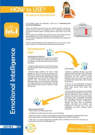 HOW to USE?
                         for personal development

                         The activities below are designed to help you in: improving your
                                                                                                                                 Peace and Fulfillment
                         emotional intelligence.                                                                               of Humankind’s Potential

  CAT                                                                                                                          Agents of Positive Change
                         There are different ways how you can develop yourself, choose the
                         options which are the most suitable for you: challenge and develop




                                                                                                                        Entrepreneurial




                                                                                                                                          Responsibility




                                                                                                                                                           Intelligence
                                                                                                                                                            Emotional




                                                                                                                                                                          Proactive
                                                                                                                                                                          Learning
                                                                                                                           Outlook
                                                                                                          Mindset
                                                                                                          Global
                         yourself by individual ways, involving others or plan how to do it in the




                                                                                                                                             Social
                         future!
                         As you progress in AIESEC and outside of it, you would always seek for
                                                                                                            International platform for young people to explore and develop
                         opportunities how you can challenge yourself and grow more!                             their leadership potential to provide impact on society

                         Live with these suggestions and track your development by filling CAT
                         next time too!

                         Find the activities that seem most relevant to you, you can turn to your
                         mentor, leader or VP TM to ask for further help and information!


                           Development
Emotional Intelligence




                           steps
                            Individually (self-reflection)
                                                              1
                            The following questions can help you to reflect
                            on yourself. Answer the questions honestly! It
                            can help you to write them down or discuss it with
                            someone!

                            u fight with one of your friends. What
                            Imagine a
                            was the problem behind? How did you solve the
                            situation?
                                                                                        Involve others!                                                    2
                            ubeing sensitive, not only to what
                            Practice                                                    u significant decision you have
                                                                                        Identify a
                            people say, but to how they are saying it and               recently made and make a list of all those
                            therefore to what the real message is that they             affected by the decision. Approach these
                            are trying to communicate. Watch people's body              individuals and ask them to provide
                            language (their eyes, their face muscles, their             feedback about how much they feel you
                            posture, their movements and gestures).                     consulted and listened them when making
                            Although there is no sure dictionary to translate           the decisions.
                            non-verbal behaviours into meanings, they can
                                                                                        uof your teammates to observe
                                                                                        Ask one
                            give additional clues to what a person is really
                                                                                        you when you are facilitating a discussion.
                            trying to say.
                                                                                        What does she/he think about your
                                                                                        behaviour?
                                                                                        uperson to observe you generally
                                                                                        Ask for a
                                                                                        during teamwork. Ask them to focus on how
                                                                                        well you listened to others; whether you
                                                                                        jumped in too quickly with your own ideas,
                                                                                        put people down, or generally dominated
                                                                                        the conversation. Ask them to what extent
                                                                                        you encouraged others’ contributions,

                                           3                                            whether you were able to summarize
                                                                                        people's comments and whether your
                                                                                        suggestions showed that you had
                                                                                        understood and were including others'
                             Opportunities in AIESEC:                                   viewpoints.
                             Get involved in an intense team work
                             u
                             u yourself, get new emotions: go on exchange!
                             Challenge
                             u coach or a mentor responsible for supporting new members in getting to learn more
                             Become a
                             on the opportunities provided to them at different stages of the AIESEC experience.
                             u in an event organizing committee! Ask for feedback from the OC! How did you
                             Take part
                             behave when the OC had challenging time?


                                 rt
                             sta it                                                                             AIESEC
                                 ng
                             u si W !                                                          Global Competency Model
                                NO
                                                                                                                  2010
 