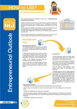 HOW to USE?
                          for personal development

                          The activities below are designed to help you in: improving your
                                                                                                                                  Peace and Fulfillment
                          entrepreneurial outlook.                                                                              of Humankind’s Potential

   CAT                                                                                                                          Agents of Positive Change
                          There are different ways how you can develop yourself, choose the
                          options which are the most suitable for you: challenge and develop




                                                                                                                         Entrepreneurial




                                                                                                                                           Responsibility




                                                                                                                                                            Intelligence
                                                                                                                                                             Emotional




                                                                                                                                                                           Proactive
                                                                                                                                                                           Learning
                                                                                                                            Outlook
                                                                                                           Mindset
                                                                                                           Global
                          yourself by individual ways, involving others or plan how to do it in the




                                                                                                                                              Social
                          future!
                          As you progress in AIESEC and outside of it, you would always seek for
                                                                                                             International platform for young people to explore and develop
                          opportunities how you can challenge yourself and grow more!                             their leadership potential to provide impact on society


                          Live with these suggestions and track your development by filling CAT
                          next time too!
Entrepreneurial Outlook


                          Find the activities that seem most relevant to you, you can turn to your
                          mentor, leader or VP TM to ask for further help and information!


                            Development
                            steps
                             Individually (self-reflection)
                                                               1
                             The following questions can help you to reflect
                             on yourself. Answer the questions honestly! It
                             can help you to write them down or discuss it with
                             someone!

                             u the last time when you had to solve
                             What was                                                    Involve others!
                                                                                                                                                            2
                             a challenging situation? How long were you
                             seeking for the solution? Did you consider all the          Have a discussion with your leader. What
                                                                                         u
                             possibilities? Would you solve it differently now?          does she/he thinks about your work? Ask
                             u the biggest innovation that you
                             What is                                                     about how your workload is perceived.
                             brought to your individual or teamwork?                     uof your teammates to observe
                                                                                         Ask one
                             Do you consider yourself being able to inspire
                             u                                                           you during the next planning occasion.
                             others? How can you build ownership in the                  What were your best ideas or development
                             team and encourage others to achieve common                 points during the meeting? Why?
                             goals?                                                      Ask for tasks or responsibilities which
                                                                                         u
                                                                                         require wide range of information and
                                                                                         overview!
                                                                                         Identify someone who is highly regarded
                                                                                         u
                                                                                         for having different ways of doing things and
                                                                                         generating a new approach. Discuss with
                                                                                         them either key tasks you face within your
                                                                                         job, or a specific project for which you have
                                                                                         responsibility. What different approaches or
                                                                                         methodologies can they suggest to help

                                            3                                            achieve your goals? Think through how you
                                                                                         can incorporate their thoughts into your
                                                                                         plans?
                              Opportunities in AIESEC:
                              u at an international conference to challenge your way of thinking!
                              Participate
                              Get involved in a task that you have never done before. You will challenge your outlook the
                              u
                              most!
                              u Leadership role, start your own project
                              Apply for a
                              u share creative materials designed to deliver sessions at conferences or seminars
                              Create and
                              and ensuring the presentations you make are supporting the message you want to pass on to the
                              delegates.
                              u yourself, go on exchange!
                              Challenge


                                  rt
                              sta it                                                                             AIESEC
                                  ng
                              u si W !                                                          Global Competency Model
                                 NO
                                                                                                                   2010
 
