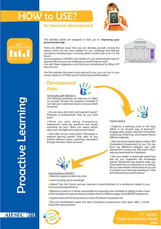 HOW to USE?
                     for personal development

                     The activities below are designed to help you in: improving your
                                                                                                                             Peace and Fulfillment
                     proactive learning.                                                                                   of Humankind’s Potential

  CAT                                                                                                                      Agents of Positive Change
                     There are different ways how you can develop yourself, choose the
                     options which are the most suitable for you: challenge and develop




                                                                                                                    Entrepreneurial




                                                                                                                                      Responsibility




                                                                                                                                                       Intelligence
                                                                                                                                                        Emotional




                                                                                                                                                                      Proactive
                                                                                                                                                                      Learning
                                                                                                                       Outlook
                                                                                                      Mindset
                                                                                                      Global
                     yourself by individual ways, involving others or plan how to do it in the




                                                                                                                                         Social
                     future!
                     As you progress in AIESEC and outside of it, you would always seek for
                                                                                                        International platform for young people to explore and develop
                     opportunities how you can challenge yourself and grow more!                             their leadership potential to provide impact on society

                     Live with these suggestions and track your development by filling CAT
                     next time too!

                     Find the activities that seem most relevant to you, you can turn to your
                     mentor, leader or VP TM to ask for further help and information!


                       Development
                       steps
                        Individually (self-reflection)
                                                          1
Proactive Learning




                        The following questions can help you to reflect
                        on yourself. Answer the questions honestly! It
                        can help you to write them down or discuss it with
                        someone!

                        Do you have short term and long term goals?
                        u
                        Personal or professional? How do you track
                        them?
                                                                                                                                                       2
                        While you
                        u               were taking Competency                      Involve others!
                        Assessment, were the questions and results
                        surprising for you? Were you aware before                   u a learning circle on the topic
                                                                                    Organize
                        about your strengths and improvement sides?                 “What is my favorite way of learning?”.
                                                                                    Engage other people, help them to find their
                        u do you read books? Participate in
                        How often                                                   unique way of learning, share ideas, links to
                        external learning events? How often do you                  different materials
                        explore different topics, searching information
                        through Internet or other sources?                          u your teammates to make a 360
                                                                                    Ask one of
                                                                                    Competency Assessment for you. Do you
                                                                                    have big difference between your self-
                                                                                    assessment scores and 360 ones? Why?
                                                                                    Ask your teammate for a feedback.
                                                                                    u leader or teammate about how
                                                                                    Ask your
                                                                                    fast do you implement the knowledge


                                       3
                                                                                    gained. Remember the situation when you
                                                                                    came back from a conference or a training:
                                                                                    did you team leader noticed how do you put
                                                                                    in practice your learning experience? How
                         Opportunities in AIESEC:                                   did it influence your performance?
                         uorganize a learning circle
                         Attend or
                         Learn by doing, go on exchange!
                         u
                         Attend Train the Trainer seminar, become a trainer/facilitator of a conference related to you
                         u
                         have practical experience in.
                         u coach or a mentor responsible for supporting new members in getting to learn more
                         Become a
                         on the development opportunities provided to them at different stages of the AIESEC experience.
                         Explore wikis and forums around your area of interest in myaiesec.net
                         u
                         udevelopment goals and take Competency Assessment once again after 1 month.
                         Set your
                         Check the improvements!


                             rt
                         sta it                                                                             AIESEC
                             ng
                         u si W !                                                          Global Competency Model
                            NO
                                                                                                              2010
 