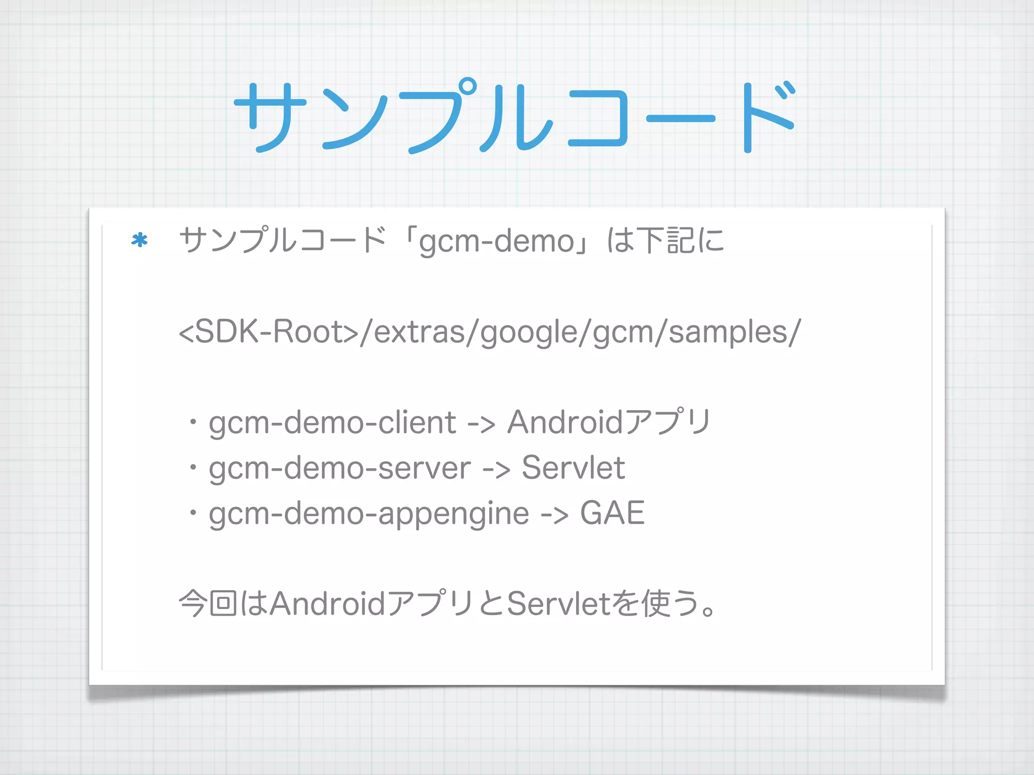 サンプルコード
サンプルコード「gcm-demo」は下記に


<SDK-Root>/extras/google/gcm/samples/


・gcm-demo-client -> Androidアプリ
・gcm-demo-server -> Servlet
・gcm-demo-appengine -> GAE


今回はAndroidアプリとServletを使う。
 
 