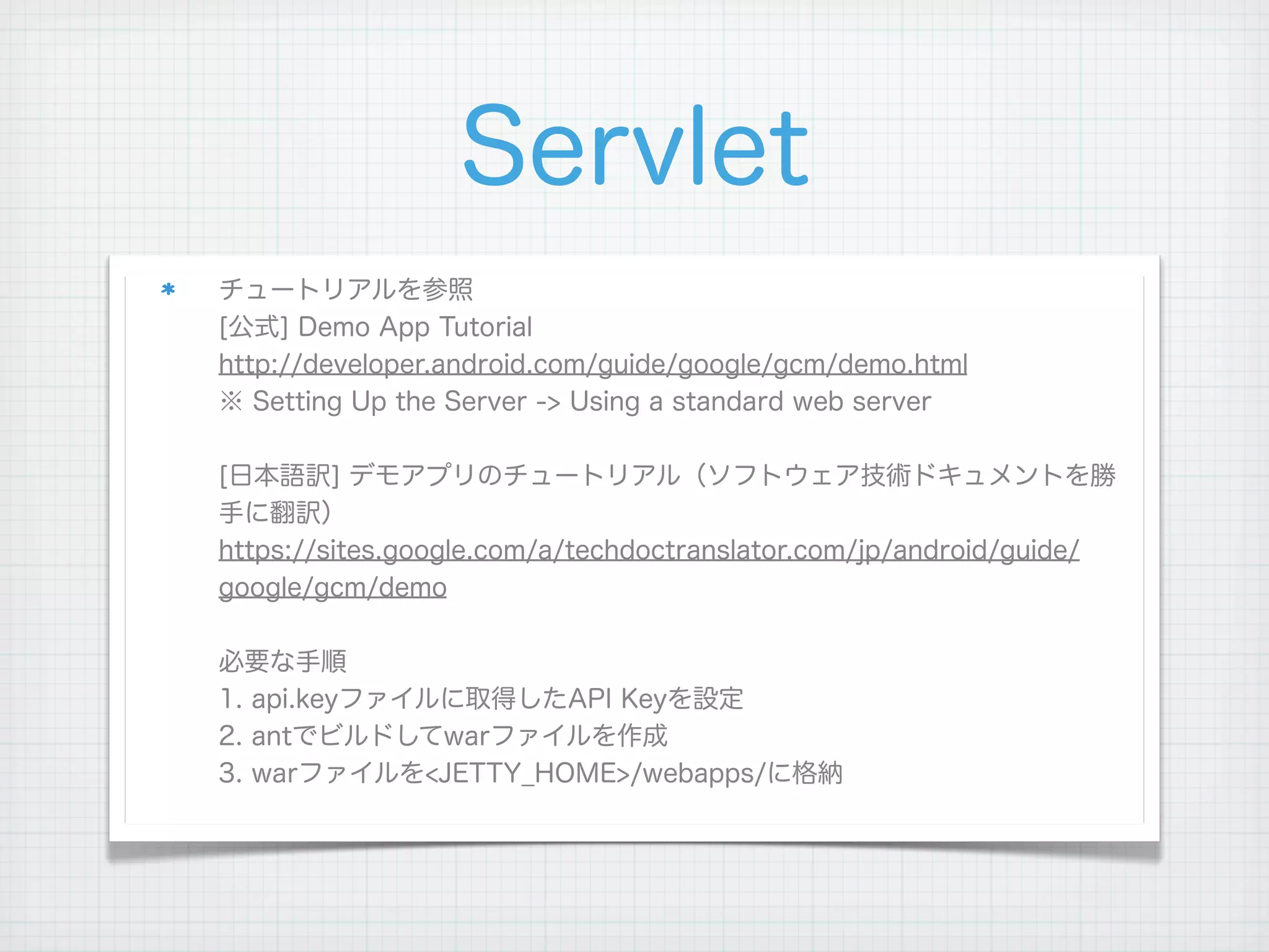 Servlet
チュートリアルを参照
[公式] Demo App Tutorial
http://developer.android.com/guide/google/gcm/demo.html
※ Setting Up the Server -> Using a standard web server

[日本語訳] デモアプリのチュートリアル（ソフトウェア技術ドキュメントを勝
手に翻訳）
https://sites.google.com/a/techdoctranslator.com/jp/android/guide/
google/gcm/demo

必要な手順
1. api.keyファイルに取得したAPI Keyを設定
2. antでビルドしてwarファイルを作成
3. warファイルを<JETTY_HOME>/webapps/に格納
 