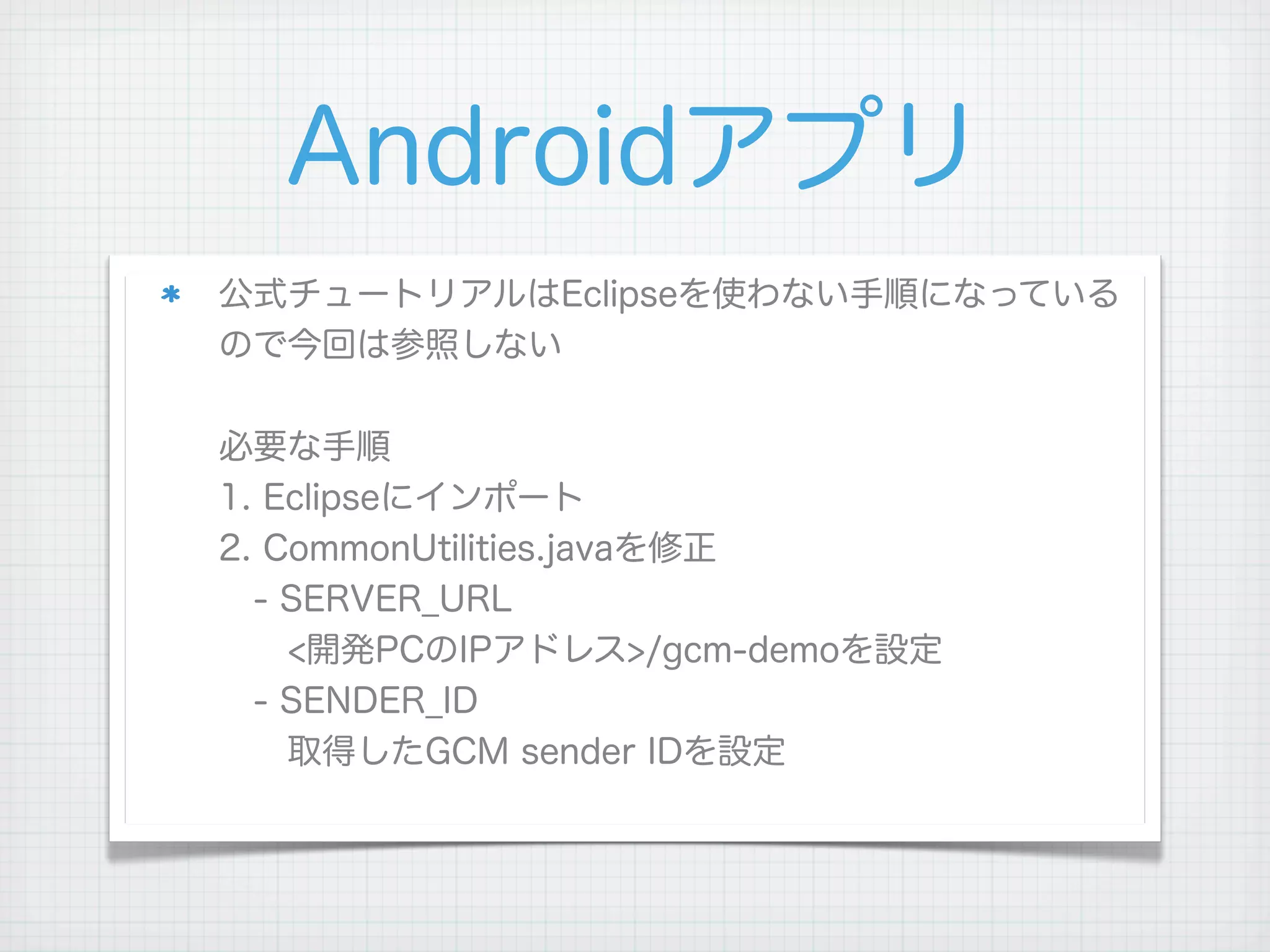 Androidアプリ
公式チュートリアルはEclipseを使わない手順になっている
ので今回は参照しない

必要な手順
1. Eclipseにインポート
2. CommonUtilities.javaを修正
 - SERVER_URL
  <開発PCのIPアドレス>/gcm-demoを設定
 - SENDER_ID
  取得したGCM sender IDを設定
 
 