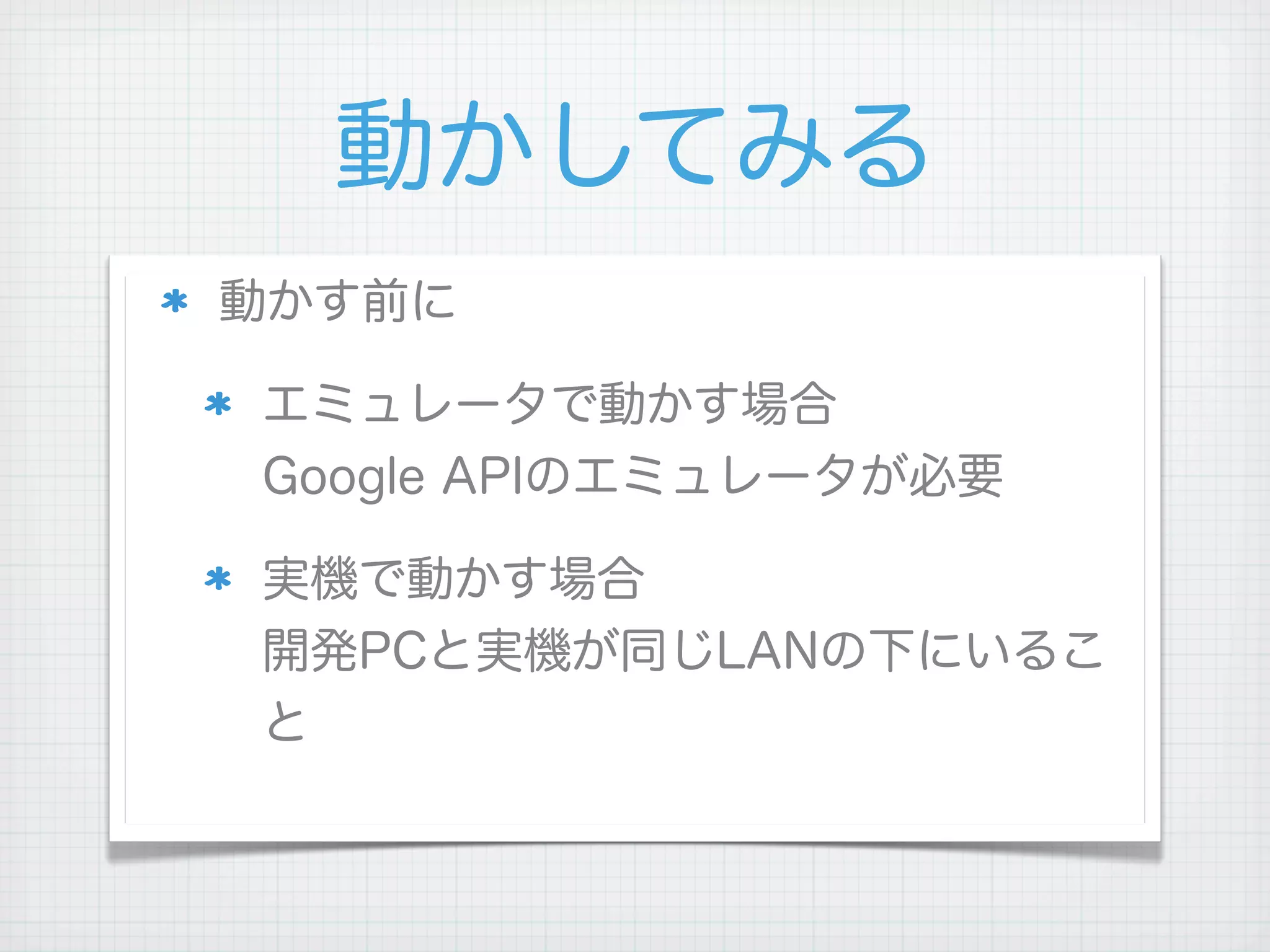 動かしてみる
動かす前に

エミュレータで動かす場合
Google APIのエミュレータが必要

実機で動かす場合
開発PCと実機が同じLANの下にいるこ
と
 
 