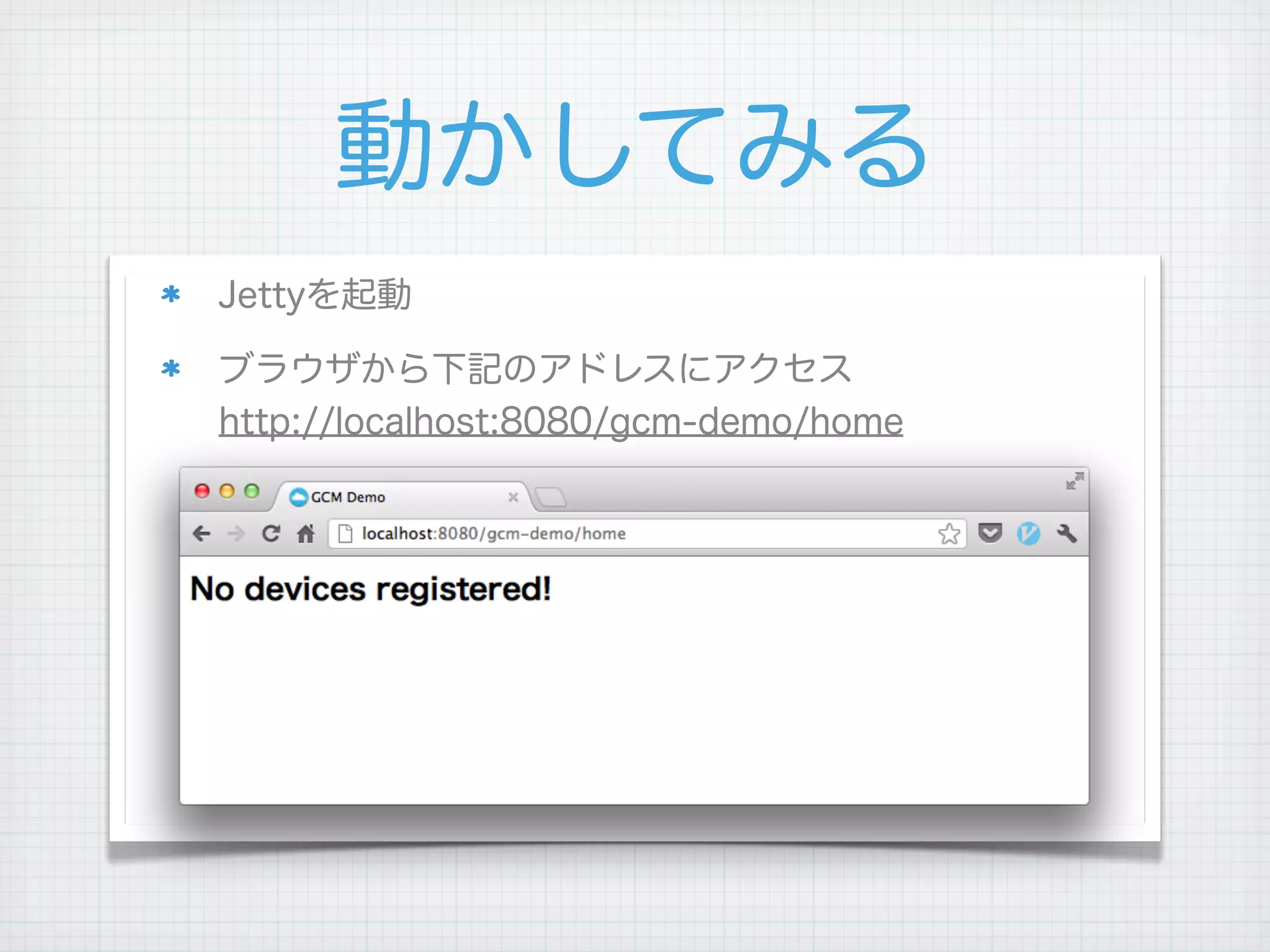 動かしてみる
Jettyを起動

ブラウザから下記のアドレスにアクセス
http://localhost:8080/gcm-demo/home




 
 