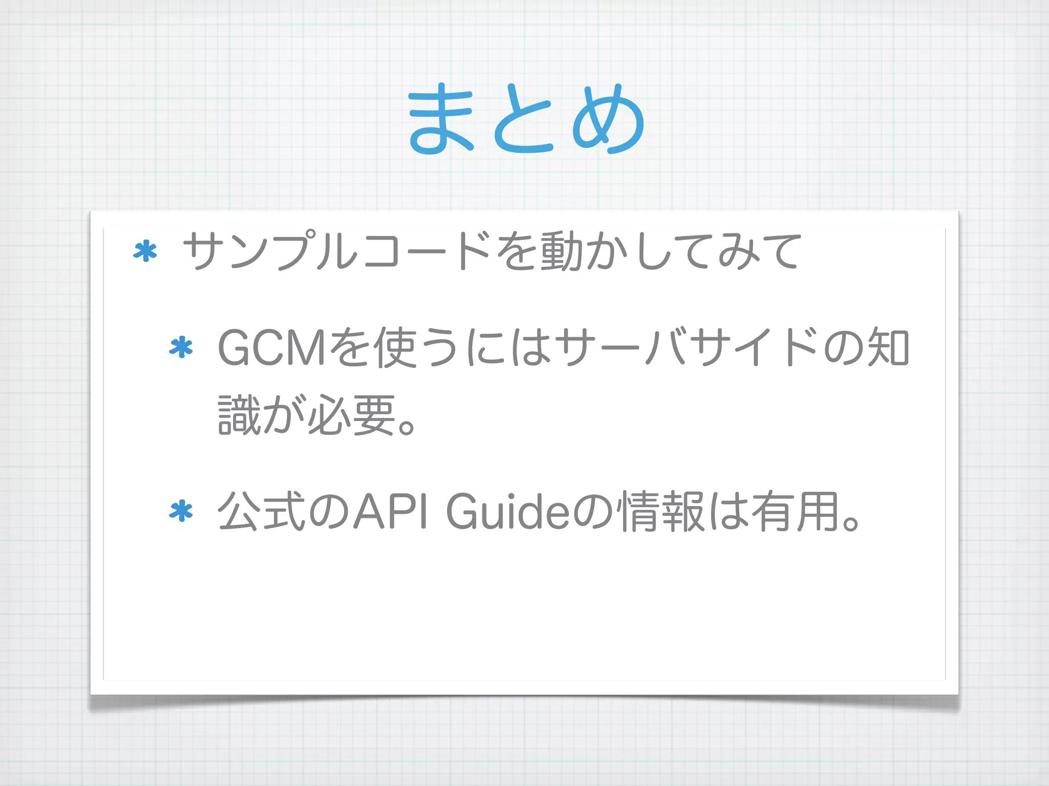 まとめ
サンプルコードを動かしてみて

GCMを使うにはサーバサイドの知
識が必要。

公式のAPI Guideの情報は有用。
 