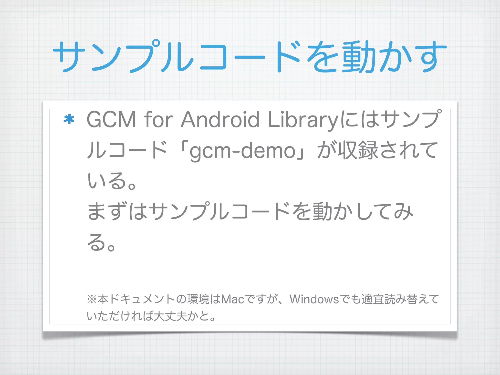 サンプルコードを動かす
GCM for Android Libraryにはサンプ
ルコード「gcm-demo」が収録されて
いる。
まずはサンプルコードを動かしてみ
る。

※本ドキュメントの環境はMacですが、Windowsでも適宜読み替えて
いただければ大丈夫かと。
 