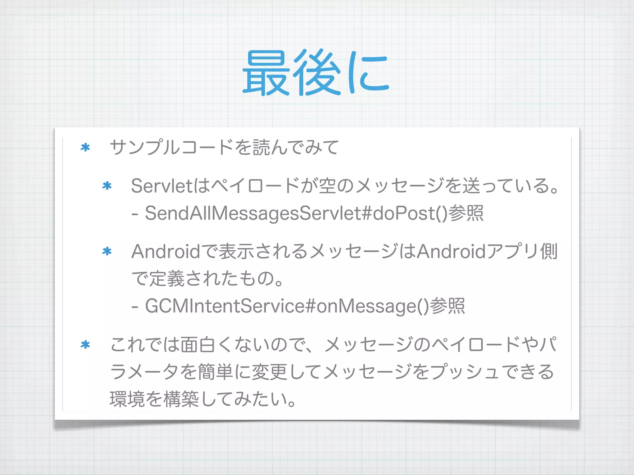 最後に
サンプルコードを読んでみて

 Servletはペイロードが空のメッセージを送っている。
 - SendAllMessagesServlet#doPost()参照

 Androidで表示されるメッセージはAndroidアプリ側
 で定義されたもの。
 - GCMIntentService#onMessage()参照

これでは面白くないので、メッセージのペイロードやパ
ラメータを簡単に変更してメッセージをプッシュできる
環境を構築してみたい。
 