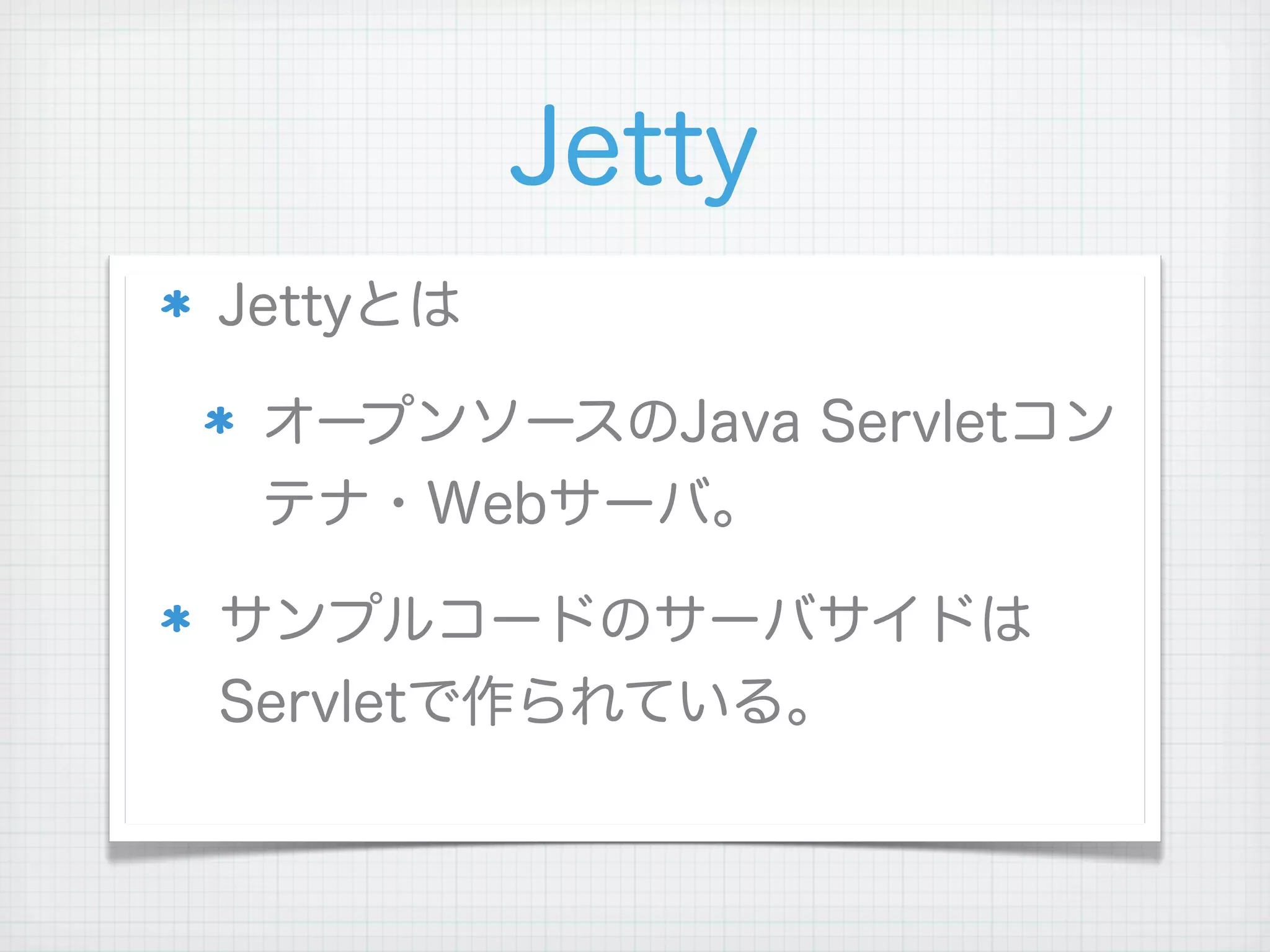 Jetty
Jettyとは

 オープンソースのJava Servletコン
 テナ・Webサーバ。

サンプルコードのサーバサイドは
Servletで作られている。
 