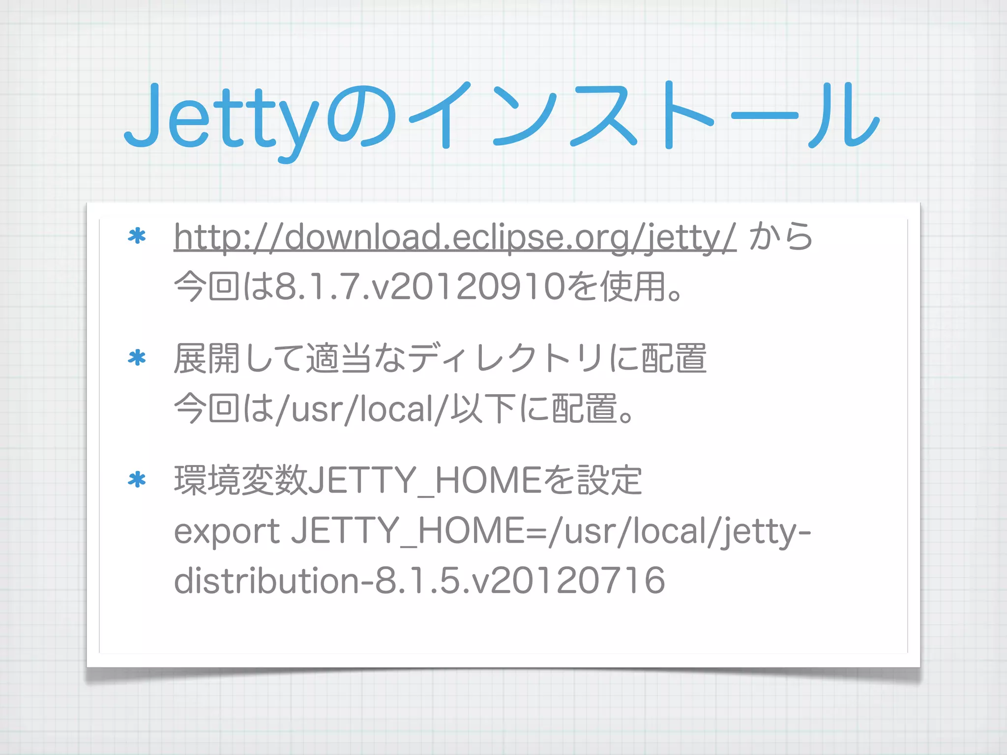 Jettyのインストール
http://download.eclipse.org/jetty/ から
今回は8.1.7.v20120910を使用。

展開して適当なディレクトリに配置
今回は/usr/local/以下に配置。

環境変数JETTY_HOMEを設定
export JETTY_HOME=/usr/local/jetty-
distribution-8.1.5.v20120716
 
 