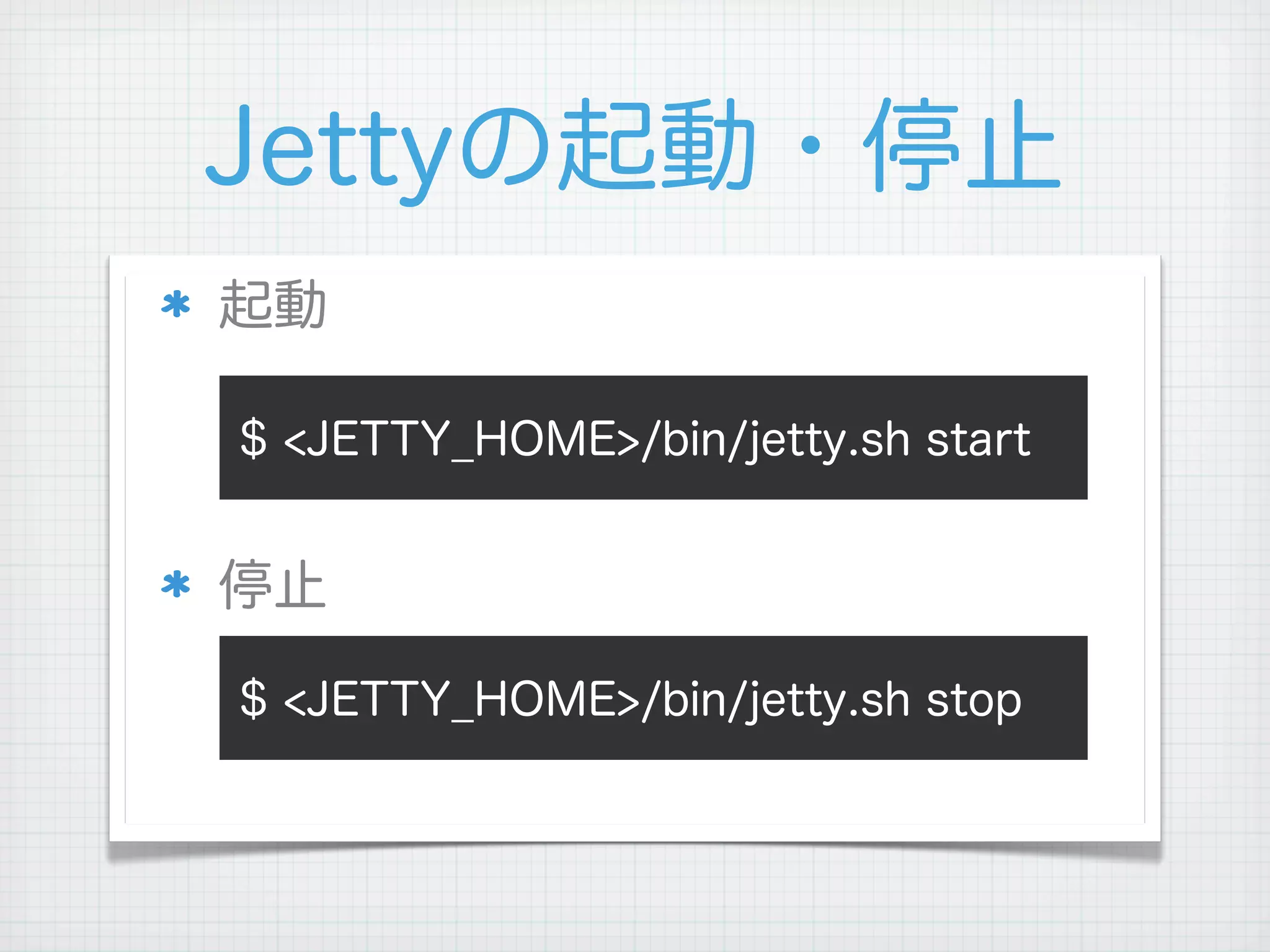 Jettyの起動・停止
起動

$ <JETTY_HOME>/bin/jetty.sh start


停止

$ <JETTY_HOME>/bin/jetty.sh stop
 