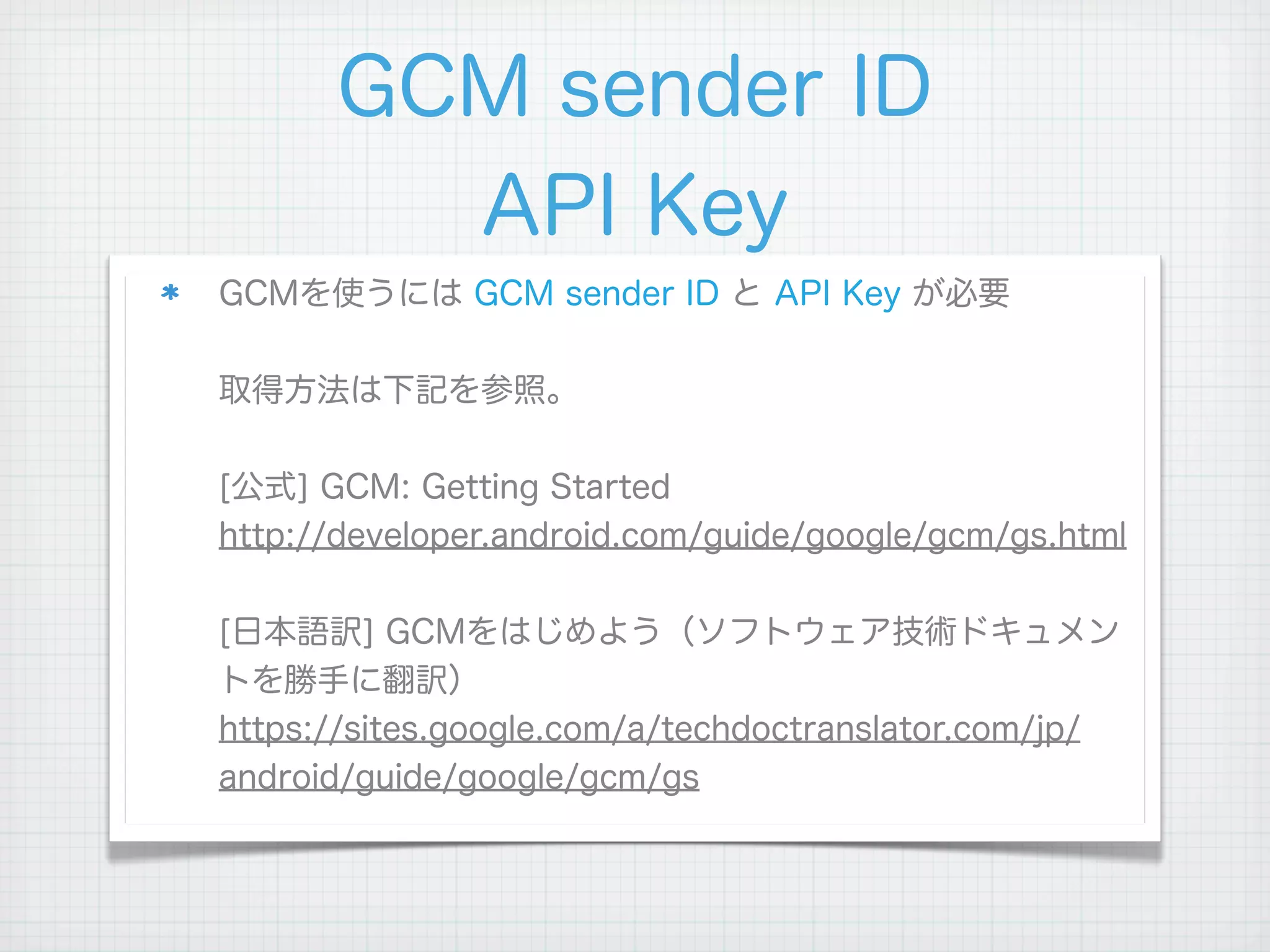 GCM sender ID
        API Key
GCMを使うには GCM sender ID と API Key が必要

取得方法は下記を参照。

[公式] GCM: Getting Started
http://developer.android.com/guide/google/gcm/gs.html

[日本語訳] GCMをはじめよう（ソフトウェア技術ドキュメン
トを勝手に翻訳）
https://sites.google.com/a/techdoctranslator.com/jp/
android/guide/google/gcm/gs
 