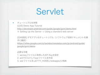 Servlet
チュートリアルを参照
[公式] Demo App Tutorial
http://developer.android.com/guide/google/gcm/demo.html
※ Setting Up the Server -> Using a standard web server

[日本語訳] デモアプリのチュートリアル（ソフトウェア技術ドキュメントを勝
手に翻訳）
https://sites.google.com/a/techdoctranslator.com/jp/android/guide/
google/gcm/demo

必要な手順
1. api.keyファイルに取得したAPI Keyを設定
2. antでビルドしてwarファイルを作成
3. warファイルを<JETTY_HOME>/webapps/に格納
 