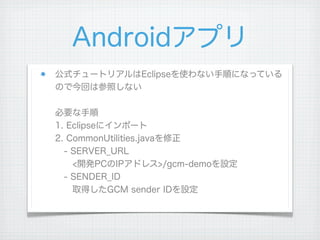 Androidアプリ
公式チュートリアルはEclipseを使わない手順になっている
ので今回は参照しない

必要な手順
1. Eclipseにインポート
2. CommonUtilities.javaを修正
 - SERVER_URL
  <開発PCのIPアドレス>/gcm-demoを設定
 - SENDER_ID
  取得したGCM sender IDを設定
 
 