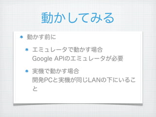 動かしてみる
動かす前に

エミュレータで動かす場合
Google APIのエミュレータが必要

実機で動かす場合
開発PCと実機が同じLANの下にいるこ
と
 
 