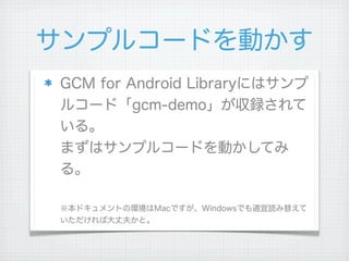 サンプルコードを動かす
GCM for Android Libraryにはサンプ
ルコード「gcm-demo」が収録されて
いる。
まずはサンプルコードを動かしてみ
る。

※本ドキュメントの環境はMacですが、Windowsでも適宜読み替えて
いただければ大丈夫かと。
 