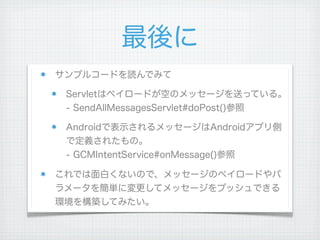 最後に
サンプルコードを読んでみて

 Servletはペイロードが空のメッセージを送っている。
 - SendAllMessagesServlet#doPost()参照

 Androidで表示されるメッセージはAndroidアプリ側
 で定義されたもの。
 - GCMIntentService#onMessage()参照

これでは面白くないので、メッセージのペイロードやパ
ラメータを簡単に変更してメッセージをプッシュできる
環境を構築してみたい。
 