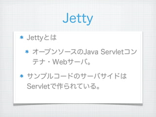 Jetty
Jettyとは

 オープンソースのJava Servletコン
 テナ・Webサーバ。

サンプルコードのサーバサイドは
Servletで作られている。
 