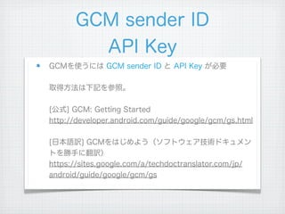 GCM sender ID
        API Key
GCMを使うには GCM sender ID と API Key が必要

取得方法は下記を参照。

[公式] GCM: Getting Started
http://developer.android.com/guide/google/gcm/gs.html

[日本語訳] GCMをはじめよう（ソフトウェア技術ドキュメン
トを勝手に翻訳）
https://sites.google.com/a/techdoctranslator.com/jp/
android/guide/google/gcm/gs
 