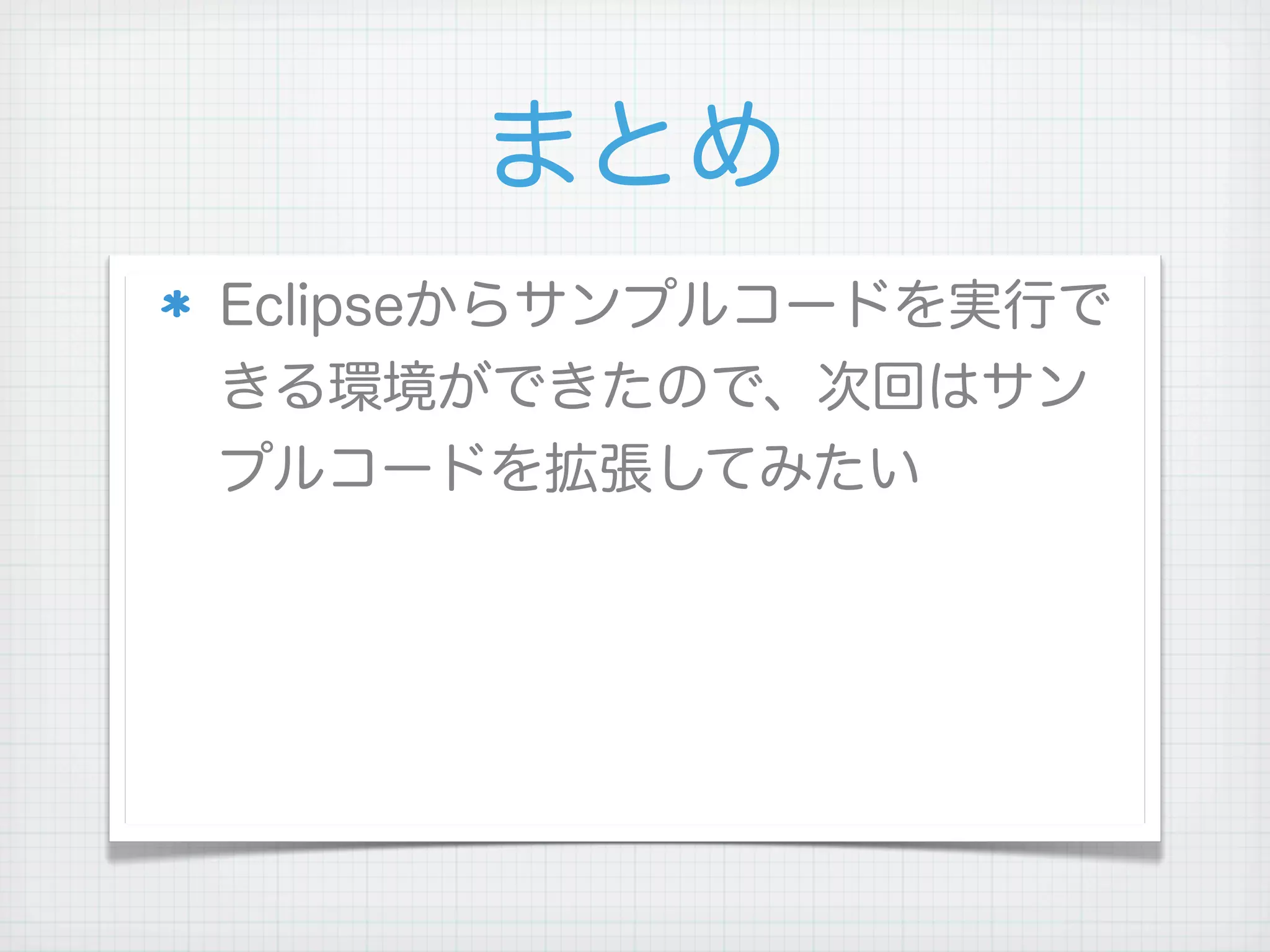 まとめ
Eclipseからサンプルコードを実行で
きる環境ができたので、次回はサン
プルコードを拡張してみたい
 