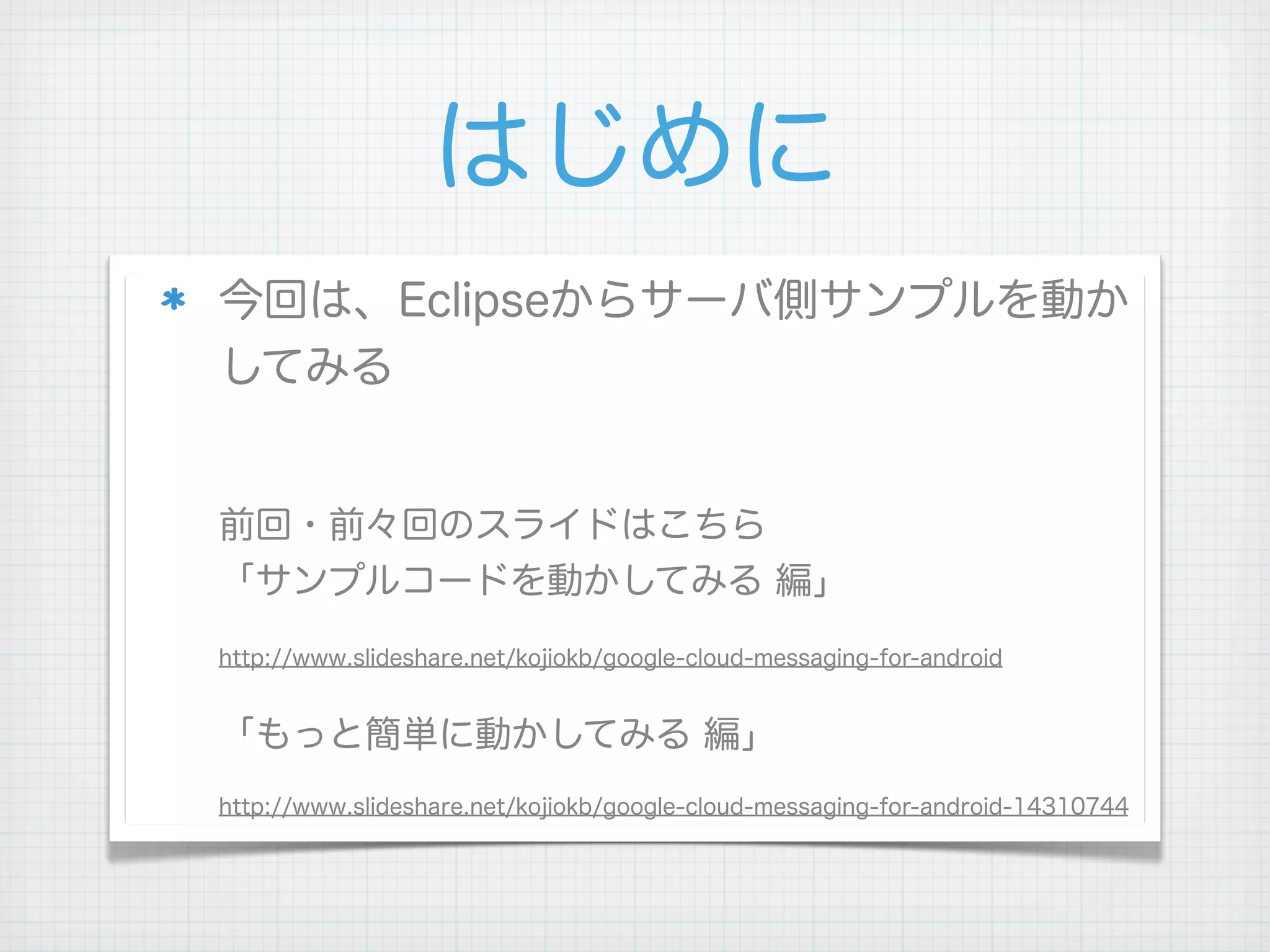 はじめに
今回は、Eclipseからサーバ側サンプルを動か
してみる


前回・前々回のスライドはこちら
「サンプルコードを動かしてみる 編」
http://www.slideshare.net/kojiokb/google-cloud-messaging-for-android


「もっと簡単に動かしてみる 編」
http://www.slideshare.net/kojiokb/google-cloud-messaging-for-android-14310744
 