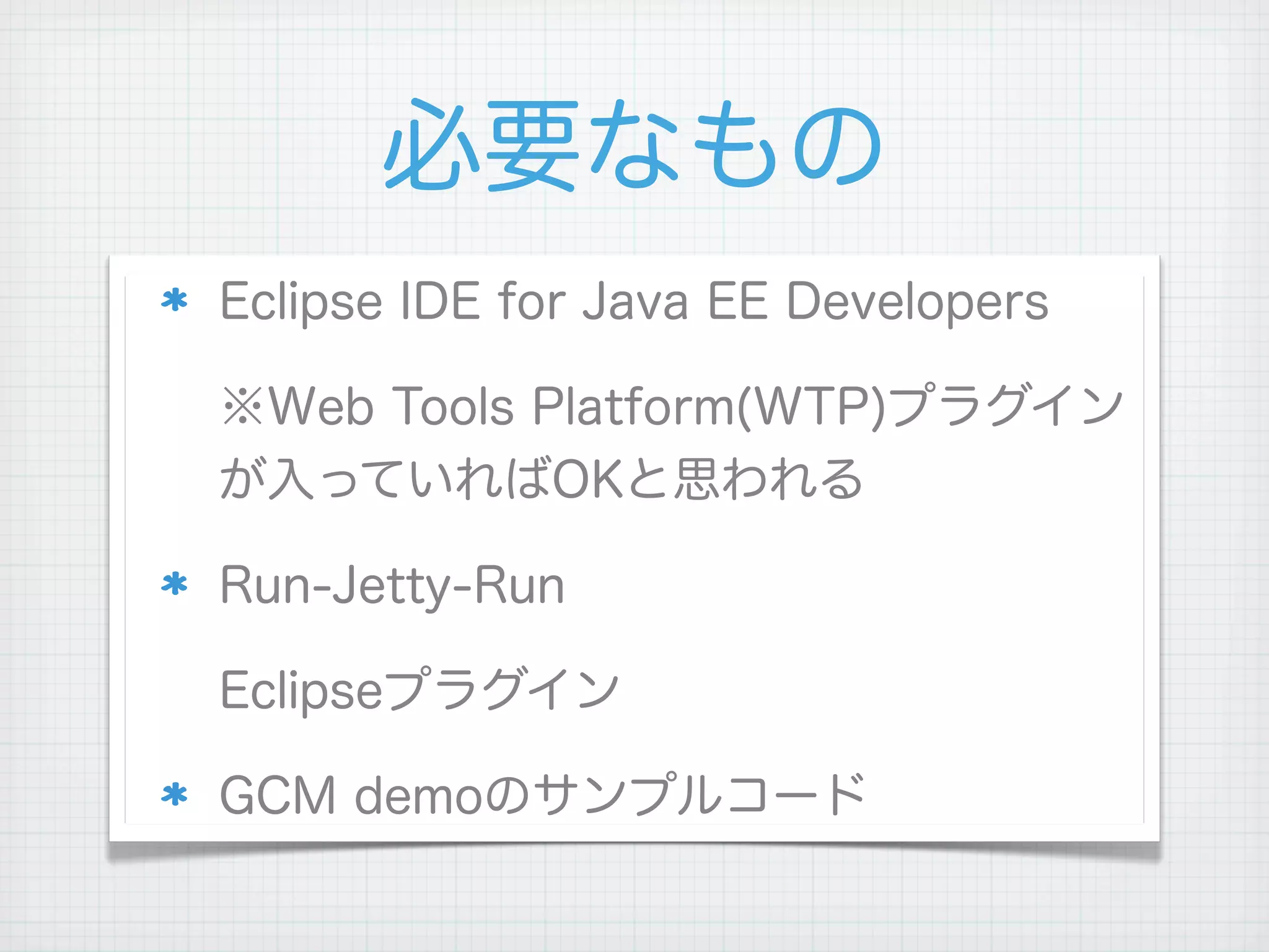 必要なもの
Eclipse IDE for Java EE Developers

※Web Tools Platform(WTP)プラグイン
が入っていればOKと思われる

Run-Jetty-Run

Eclipseプラグイン

GCM demoのサンプルコード
 