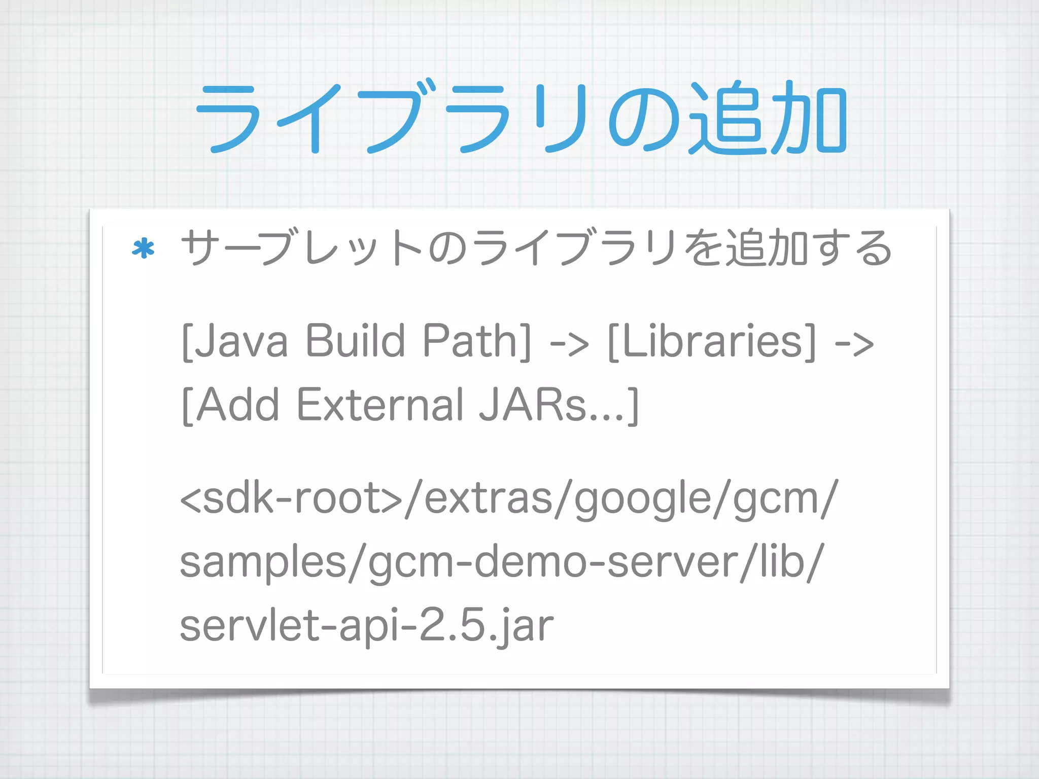 ライブラリの追加
サーブレットのライブラリを追加する

[Java Build Path] -> [Libraries] ->
[Add External JARs...]

<sdk-root>/extras/google/gcm/
samples/gcm-demo-server/lib/
servlet-api-2.5.jar
 