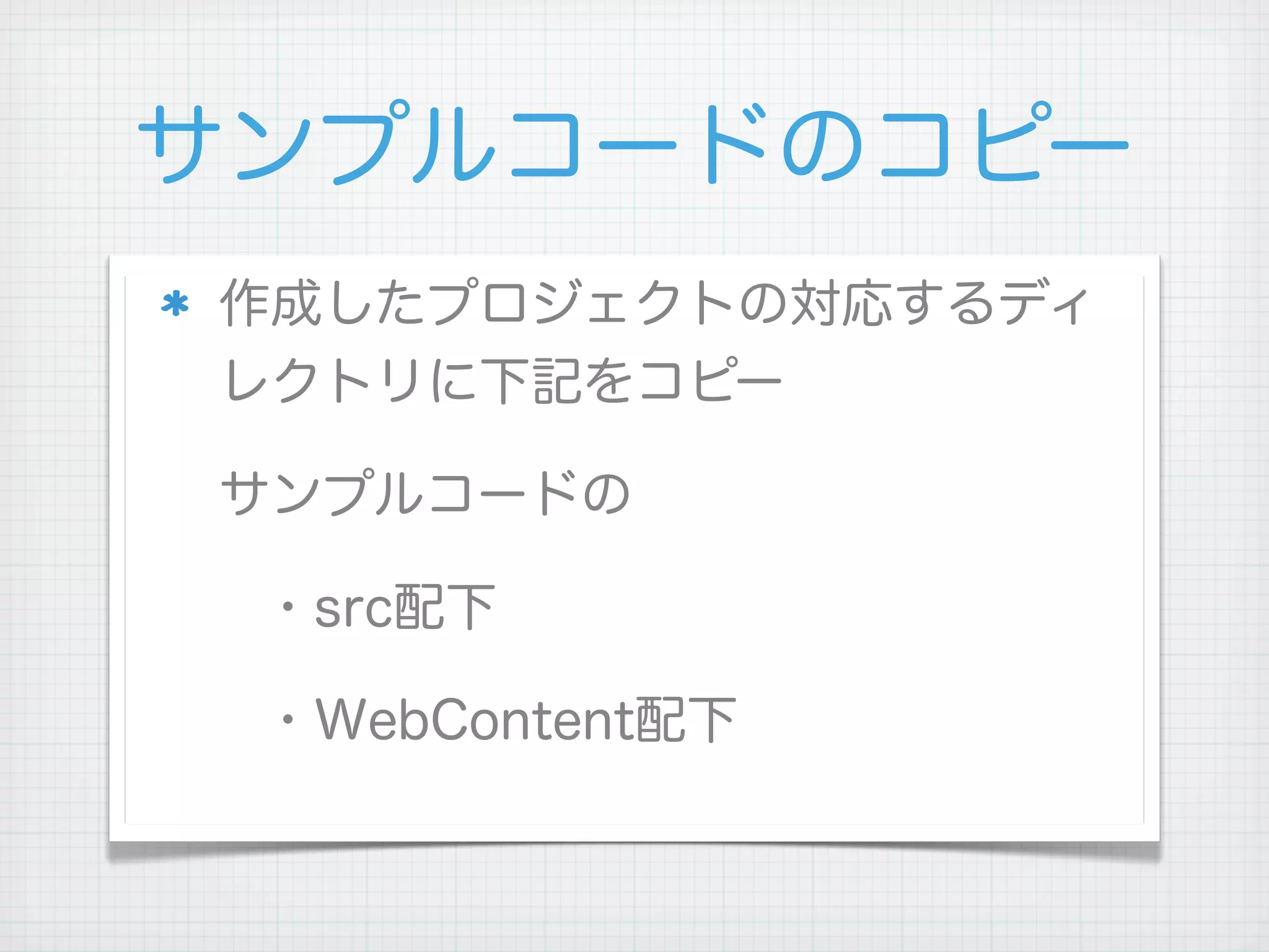 サンプルコードのコピー
作成したプロジェクトの対応するディ
レクトリに下記をコピー

サンプルコードの

 ・src配下

 ・WebContent配下
 