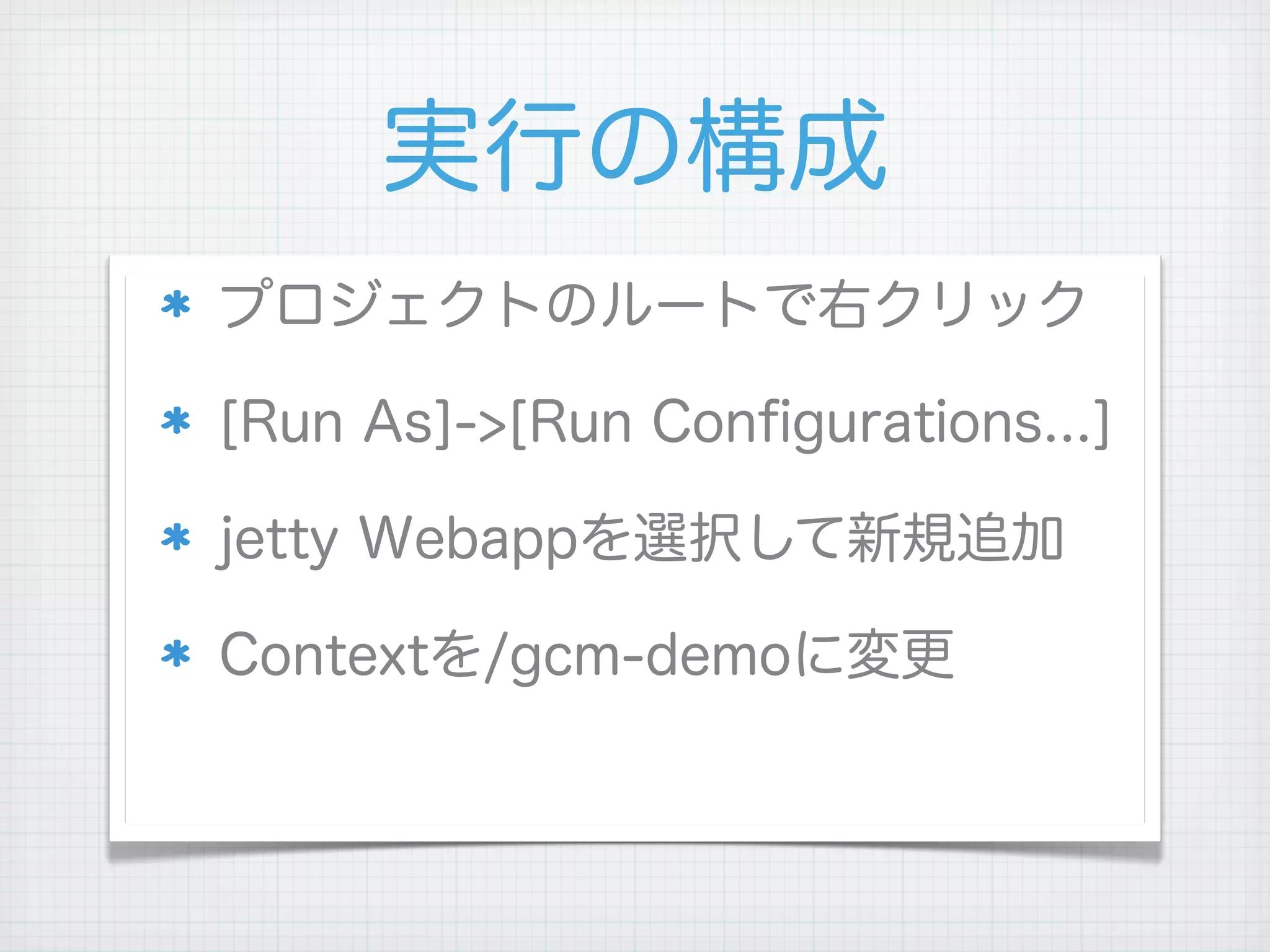実行の構成
プロジェクトのルートで右クリック

[Run As]->[Run Conﬁgurations...]

jetty Webappを選択して新規追加

Contextを/gcm-demoに変更
 