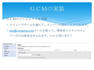 ＧＣＭのプロジェクトを登録
メニューでチームを選んで、メンバーの設定ことができます。
abc@company.comメールを使って、開発者ドメインのメン
バーだけは参加させられます。いいと思います！
ＧＣＭの実装
 