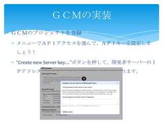 ＧＣＭのプロジェクトを登録
メニューでＡＰＩアクセスを選んで、ＡＰＩキーを設定しま
しょう！
“Create new Server key…”ボタンを押して、開発者サーバーのＩ
Ｐアドレスを入れます。この設定は変更させられます。
ＧＣＭの実装
 