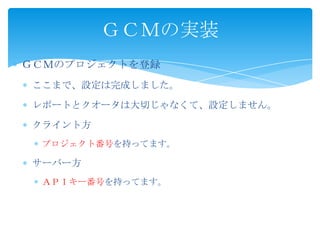 ＧＣＭのプロジェクトを登録
ここまで、設定は完成しました。
レポートとクオータは大切じゃなくて、設定しません。
クライント方
プロジェクト番号を持ってます。
サーバー方
ＡＰＩキー番号を持ってます。
ＧＣＭの実装
 