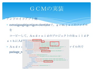 アンドロイドアプリ側
extrasgooglegcmgcm-clientdistで、ｇｃｍ.ｊａｒのファイル
を
コーピーして、ＡｎｄｒｏｉｄのプロジェクトのＢｕｉｌｄＰ
ａｔｈに入れます。
ＡｎｄｒｏｉｄＭａｎｉｆｅｓｔ．ｘｍｌのファイル内で
package_nameを使って。
ＧＣＭの実装
 
