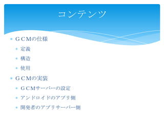 ＧＣＭの仕様
定義
構造
使用
ＧＣＭの実装
ＧＣＭサーバーの設定
アンドロイドのアプリ側
開発者のアプリサーバー側
コンテンツ
 