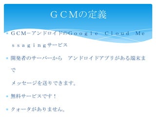 ＧＣＭ－アンドロイドのＧｏｏｇｌｅ Ｃｌｏｕｄ Ｍｅ
ｓｓａｇｉｎｇサービス
開発者のサーバーから アンドロイドアプリがある端末ま
で
メッセージを送りできます。
無料サービスです！
クォータがありません。
ＧＣＭの定義
 