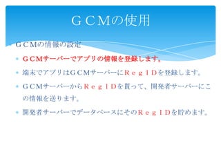 ＧＣＭの情報の設定
ＧＣＭサーバーでアプリの情報を登録します。
端末でアプリはＧＣＭサーバーにＲｅｇＩＤを登録します。
ＧＣＭサーバーからＲｅｇＩＤを貰って、開発者サーバーにこ
の情報を送ります。
開発者サーバーでデータベースにそのＲｅｇＩＤを貯めます。
ＧＣＭの使用
 