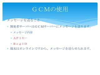 メッセージを送ること
開発者サーバーはＧＣＭサーバーにメッセージを送ります。
メッセージ内容
ＡＰＩキー
ＲｅｇＩＤ
端末はオンラインですから、メッセージを送らせられます。
ＧＣＭの使用
 